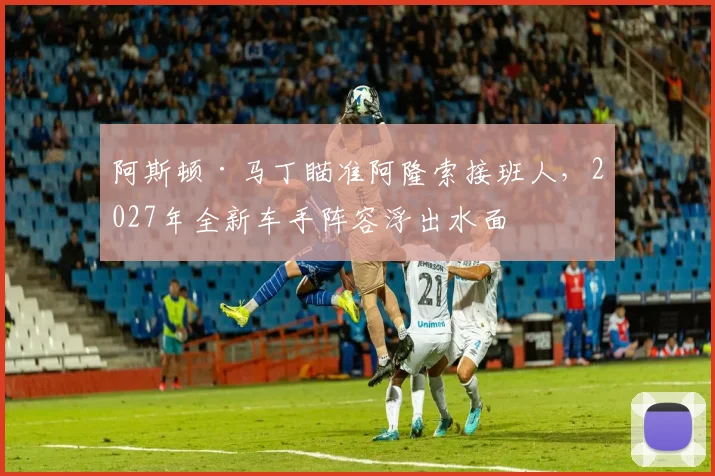 阿斯顿·马丁瞄准阿隆索接班人，2027年全新车手阵容浮出水面