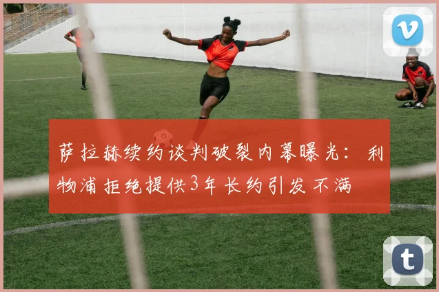 萨拉赫续约谈判破裂内幕曝光：利物浦拒绝提供3年长约引发不满