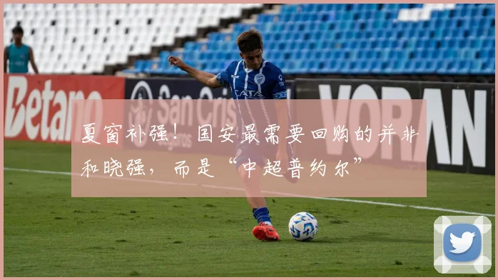夏窗补强！国安最需要回购的并非和晓强，而是“中超普约尔”